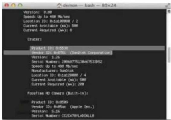 demon -- bash -- 80x24 Version: 8.00 Speed: Up to 400 Mb/sec Location ID: Exid100000 / 2 Current Available (mA): 500 Current Required (mA): 0 Cruzer: Product ID: exi300 Vendor ID: Exid91 (OSO)com Corporation) Version: 1.26 Serial Number: 20060775130467533852 Speed: Up to 400 Mb/sec Manufacturer: SorDisk Location ID: Exid120000 / 4 Current Available (mA): 500 Current Required (mA): 200 FaceTime HD Camera (Built-In): Product ID: Exi589 Vendor ID: Exi55ac (Apple Inc.) Version: 5.16 Serial Number: CC2CA78FLADGLLB