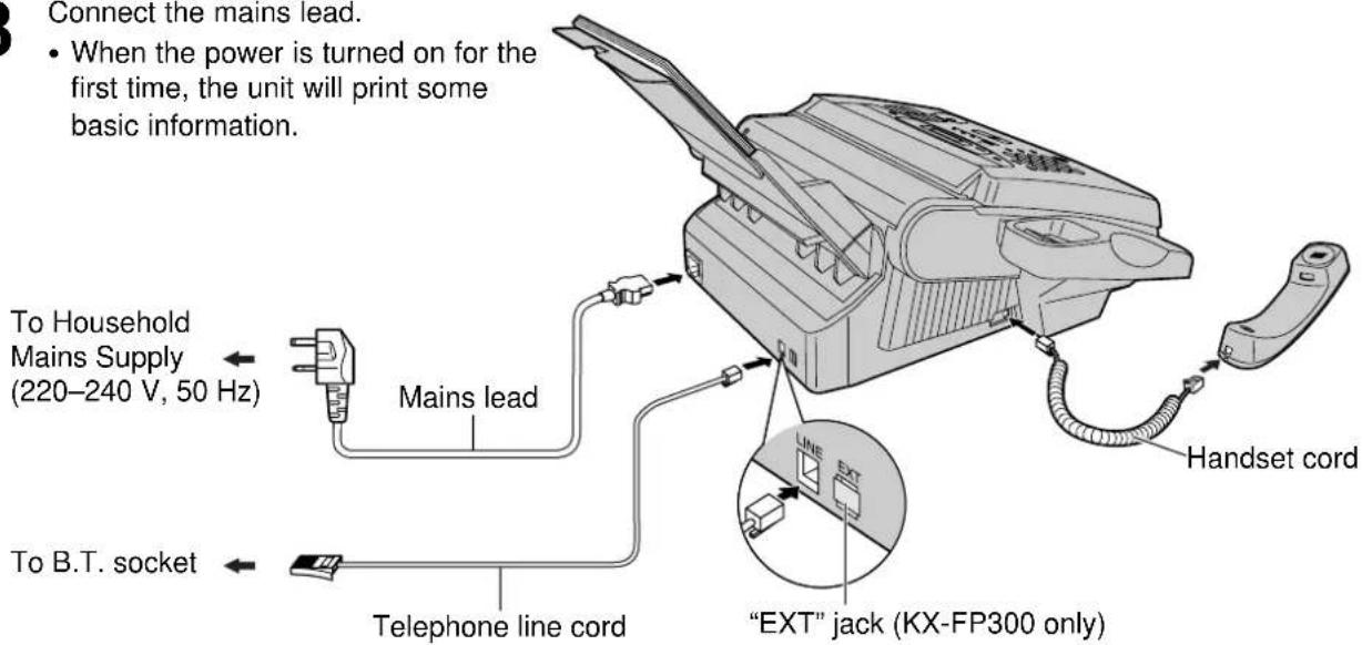 Connect the mains lead. • When the power is turned on for the first time, the unit will print some basic information. To Household Mains Supply (220–240 V, 50 Hz) Mains lead To B.T. socket Telephone line cord Handset cord "EXT" jack (KX-FP300 only)