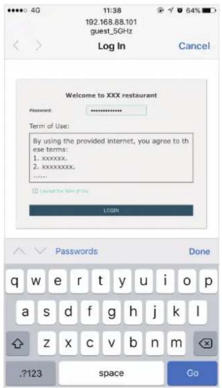 192.168.88.101 guest_5GHz Log In Cancel Welcome to XXX restaurant Password: ********** Term of Use: By using the provided internet, you agree to these terms: 1. xxxxxx. 2. xxxxxxxx. ...... □ I cannot use the term of use LOGIN Passwords Done q w e r t y u i o p a s d f g h j k l z x c v b n m ?123 sp…