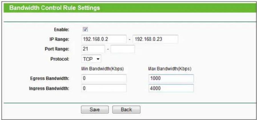 Bandwidth Control Rule Settings. Enable: IP Range: 192.168.0.2 - 192.168.0.23. Port Range: 21 - Protocol: TCP. Min Bandwidth(Kbps) Max Bandwidth(Kbps). Egress Bandwidth: 0 1000. Ingress Bandwidth: 0 4000. Save Back.
