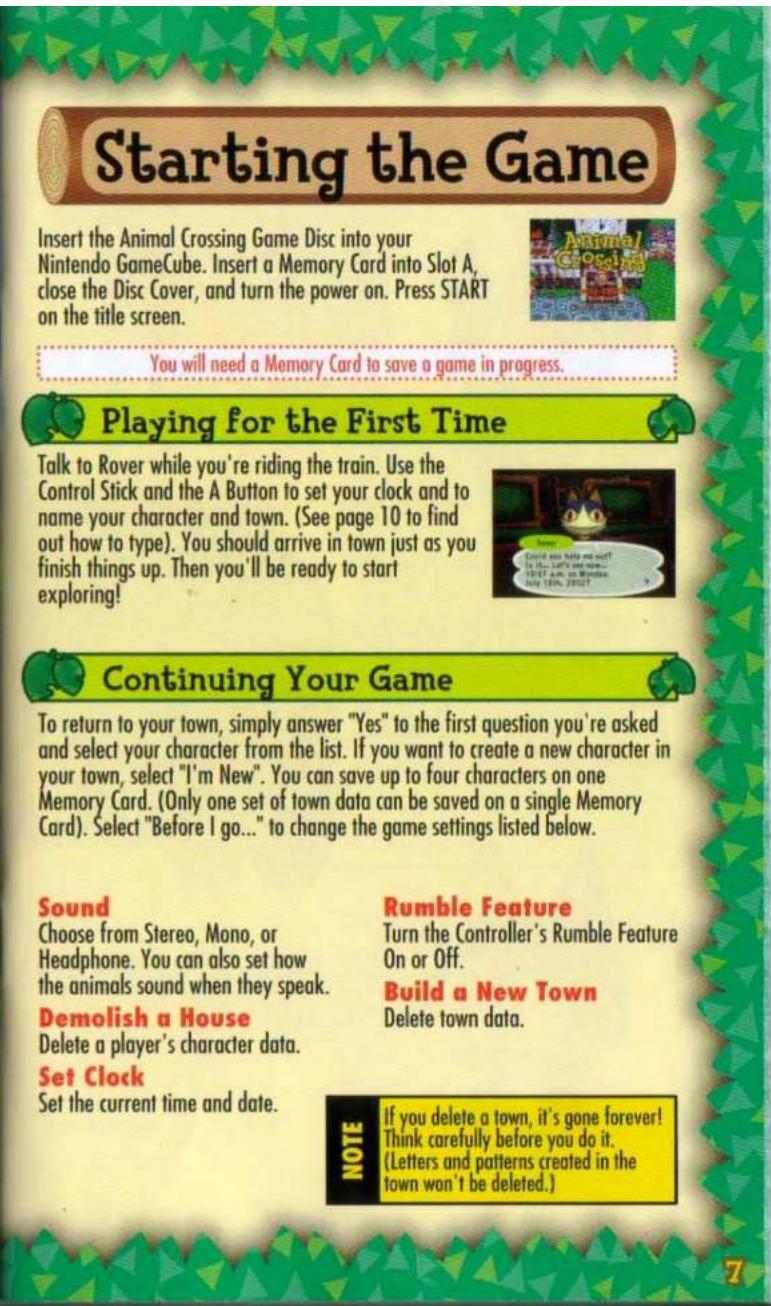 Starting the Game Insert the Animal Crossing Game Disc into your Nintendo GameCube. Insert a Memory Card into Slot A, close the Disc Cover, and turn the power on. Press START on the title screen. You will need a Memory Card to save a game in progress. Playing for the First Time Talk to Rover while you're riding the train. Use the Control Stick and the A Button to set your clock and to name your character and town. (See page 10 to find out how to type). You should arrive in town just as you finish things up. Then you'll be ready to start exploring! Continuing Your Game To return to your town, simply answer "Yes" to the first question you're asked and select your character from the list. If you want to create a new character in your town, select "I'm New". You can save up to four characters on one Memory Card. (Only one set of town data can be saved on a single Memory Card). Select "Before I go..." to change the game settings listed below. Sound Choose from Stereo, Mono, or Headphone. You can also set how the animals sound when they speak. Demolish a House Delete a player's character data. Set Clock Set the current time and date. Rumble Feature Turn the Controller's Rumble Feature On or Off. Build a New Town Delete town data. If you delete a town, it's gone forever! Think carefully before you do it. (Letters and patterns created in the town won't be deleted.) NOTE