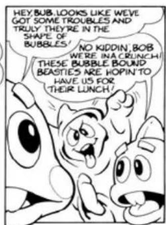 HEY BUB LOOKS LIKE WE'VE GOT SOME TROUBLES AND TRULY THEY'RE IN THE SHAPE OF BUBBLES! NO KIDDIN, BOB WERE INA CRUNCH! THESE BUBBLE BOUND BEASTIES ARE HOPIN TO HAVE US FOR THEIR LUNCH!