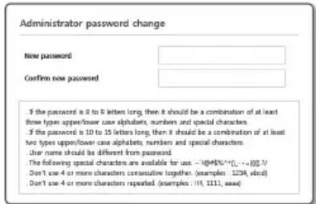 Administrator password change New password Confirm new password . If the password is 8 to 9 letters long, then it should be a combination of at least three types upper/lower case alphabets, numbers and special characters. . If the password is 10 to 15 letters long, then it should be a combination of at least two types upper/lower case alphabets, numbers and special characters. . User name should be different from password. . The following special characters are available for use: -10@*%^(...,+=)$3/ . Don't use 4 or more characters consecutive together. (examples : 1234, ebd) . Don't use 4 or more characters repeated. (examples : 111, 1111, max)