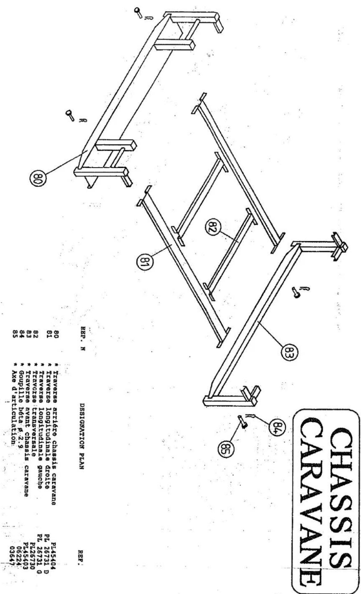 CHASSIS CARAVANE REP. N DESIGNATION PLAN REF. 80 * Traverse arrière chassis caravane PL45404 81 * Traverse longitudinale droite PL 26731 D * Traverse longitudinale gauche PL 26731 G 82 * Traverse transversale PL26730 83 * Traverse avant chassis caravane PL45403 84 * Goupille bêta p. 2.9 06224 85 * A…