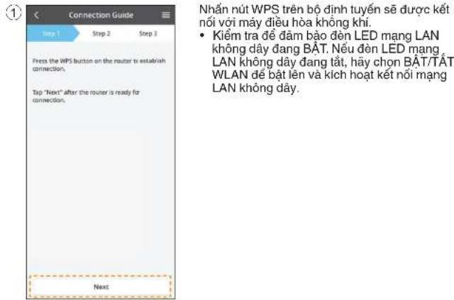 ① Hướng dẫn kết nối Bước 1 Bước 2 Bước 3 Nhấn nút WPS trên bộ định tuyến để thiết lập kết nối. Chạm "Tiếp theo" sau khi bộ định tuyến sẵn sàng kết nối. Tiếp theo Nhấn nút WPS trên bộ định tuyến sẽ kết nối với máy điều hòa không khí. • Kiểm tra để đảm bảo đèn LED mạng LAN không dây đang BẬT. Nếu đèn…