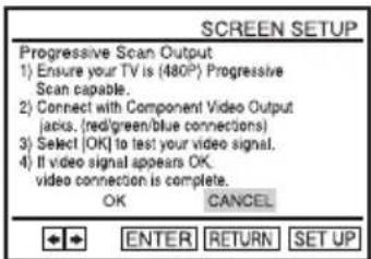 SCREEN SETUP Progressive Scan Output 1) Ensure your TV is (480°) Progressive Scan capable. 2) Connect with Component Video Output (jacks, (red/green/blue connections) 3) Select (OK) to test your video signal. 4) If video signal appears OK, video connection is complete. OK CANCEL ENTER RETURN SET UP