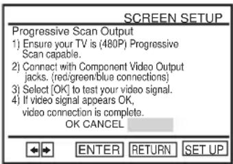 SCREEN SETUP Progressive Scan Output 1) Ensure your TV is (480P) Progressive Scan capable. 2) Connect with Component Video Output jacks. (red/green/blue connections) 3) Select [OK] to test your video signal. 4) If video signal appears OK, video connection is complete. OK CANCEL ENTER RETURN SET UP