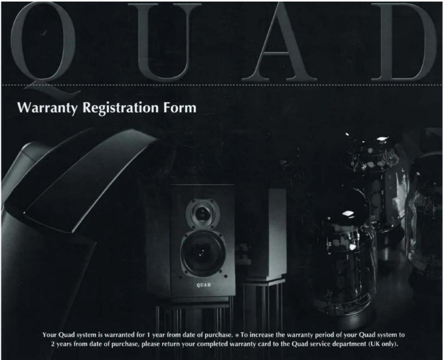 QUAD Warranty Registration Form QUAD Your Quad system is warranted for 1 year from date of purchase. *To increase the warranty period of your Quad system to 2 years from date of purchase, please return your completed warranty card to the Quad service department (UK only).