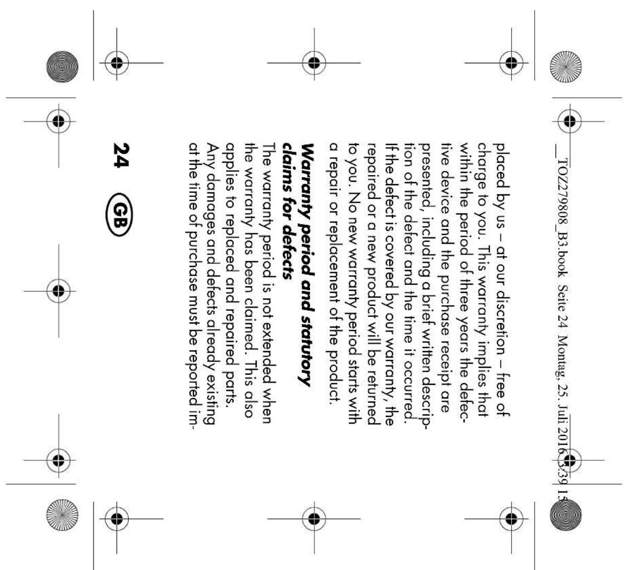 TOZ279808_B3.book Seite 24 Montag, 25. Juli 2016 3:39 15 placed by us – at our discretion – free of charge to you. This warranty implies that within the period of three years the defec- tive device and the purchase receipt are presented, including a brief written descrip- tion of the defect and the time it occurred. If the defect is covered by our warranty, the repaired or a new product will be returned to you. No new warranty period starts with a repair or replacement of the product. Warranty period and statutory claims for defects The warranty period is not extended when the warranty has been claimed. This also applies to replaced and repaired parts. Any damages and defects already existing at the time of purchase must be reported im- 24 GB