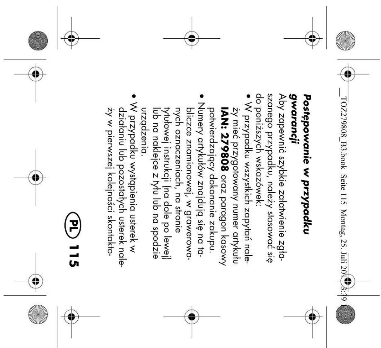 TOZ279808_B3.book Seite 115 Montag, 25. Juli 2017 3:39 Postępowanie w przypadku gwarancji Aby zapewnić szybkie załatwienie zgła- szanego przypadku, należy stosować się do poniższych wskazówek: • W przypadku wszystkich zapytań nale- ży mieć przygotowany numer artykułu IAN: 279808 oraz paragon kasowy potwierdzający dokonanie zakupu. • Numery artykułów znajdują się na ta- bliczce znamionowej, w grawerowa- nych oznaczeniach, na stronie tytułowej instrukcji (na dole po lewej) lub na naklejce z tytu lub na spodzie urządzenia. • W przypadku wystąpienia usterek w działaniu lub pozostałych usterek nale- ży w pierwszej kolejności skontakto- PL 115