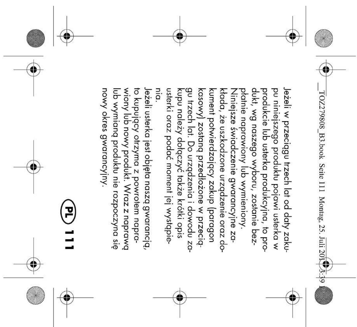 ______TOZ279808_B3.book Seite 111 Montag, 25. Juli 2011 3:39 Jeżeli w przeciągu trzech lat od daty zaku- pu niniejszego produktu pojawi usterka w produkcie lub usterka produkcyjna, to pro- dukt, wg naszego wyboru, zostanie bez- płatnie naprawiony lub wymieniony. Niniejsze świadczenie gwarancyjne za- ktada, że uszkodzone urządzenie oraz do- kument potwierdzający zakup (paragon kasowy) zostaną przedłożone w przecią- gu trzech lat. Do urządzenia i dowodu za- kupu należy dotączyć także krótki opis usterki oraz podać moment jej wystąpie- nia. Jeżeli usterka jest objęta naszą gwarancją, to kupujący otrzyma z powrotem napra- wiony lub nowy produkt. Wraz z naprawą lub wymianą produktu nie rozpoczyna się nowy okres gwarancyjny. PL 111