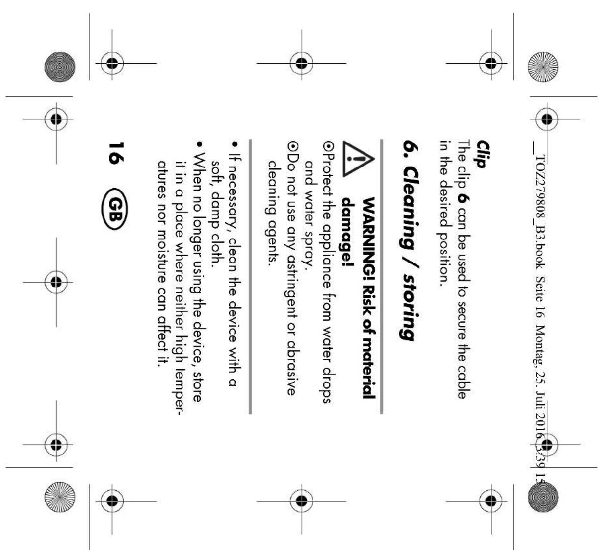_TOZ279808_B3.book Seite 16 Montag, 25. Juli 2016 3:39 15 Clip The clip 6 can be used to secure the cable in the desired position. 6. Cleaning / storing WARNING! Risk of material damage! ●Protect the appliance from water drops and water spray. ●Do not use any astringent or abrasive cleaning agents. ●If necessary, clean the device with a soft, damp cloth. ●When no longer using the device, store it in a place where neither high temper- atures nor moisture can affect it. 16 GB