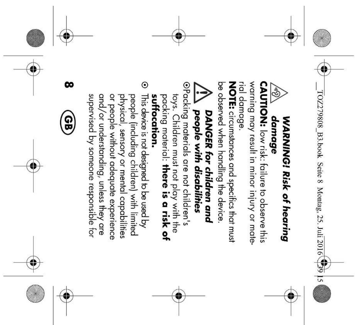 TOZ279808_B3.book Seite 8 Montag, 25. Juli 2016 39 15 WARNING! Risk of hearing damage CAUTION: low risk: failure to observe this warning may result in minor injury or mate- rial damage. NOTE: circumstances and specifics that must be observed when handling the device. DANGER for children and people with disabilities ○Packing materials are not children's toys. Children must not play with the packing material: there is a risk of suffocation. ○ This device is not designed to be used by people (including children) with limited physical, sensory or mental capabilities or people without adequate experience and/or understanding, unless they are supervised by someone responsible for 8 GB