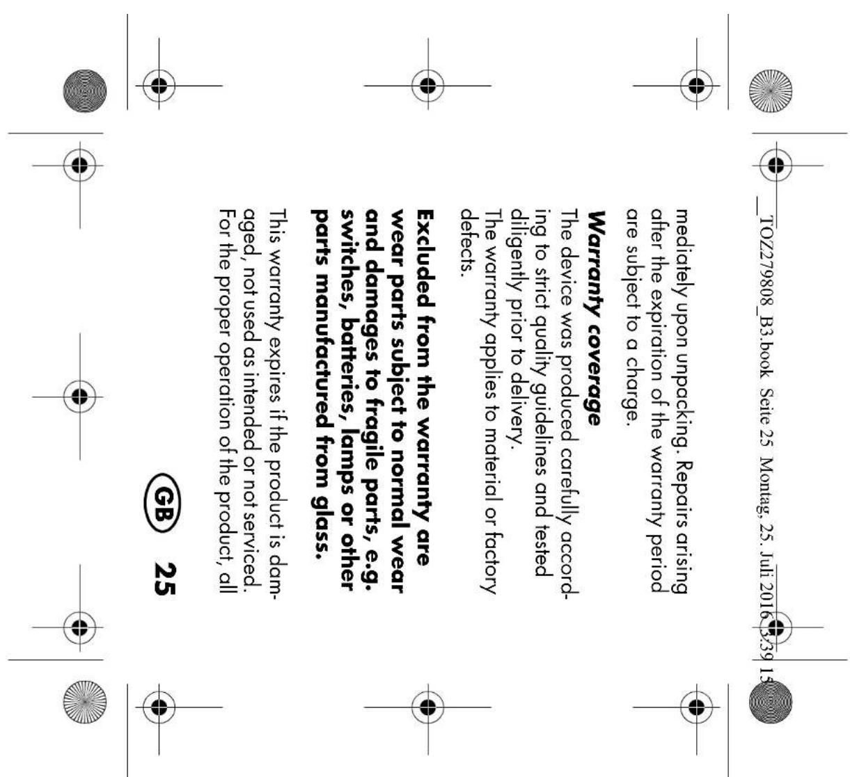 TOZ279808_B3.book Seite 25 Montag, 25. Juli 2016 3:39 15 mediately upon unpacking. Repairs arising after the expiration of the warranty period are subject to a charge. Warranty coverage The device was produced carefully accor- ing to strict quality guidelines and tested diligently prior to delivery. The warranty applies to material or factory defects. Excluded from the warranty are wear parts subject to normal wear and damages to fragile parts, e.g. switches, batteries, lamps or other parts manufactured from glass. This warranty expires if the product is dam- aged, not used as intended or not serviced. For the proper operation of the product, all GB 25