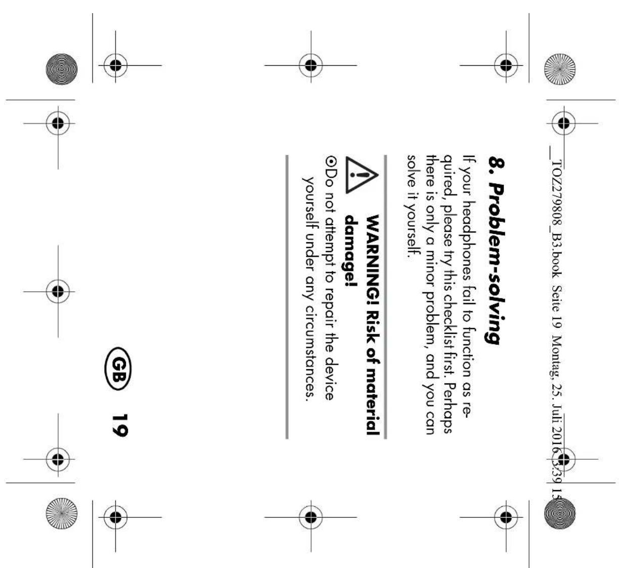 TOZ279808_B3.book Seite 19 Montag, 25. Juli 2016 3:39 15 8. Problem-solving If your headphones fail to function as required, please try this checklist first. Perhaps there is only a minor problem, and you can solve it yourself. WARNING! Risk of material damage! Do not attempt to repair the device yourself under any circumstances. GB 19