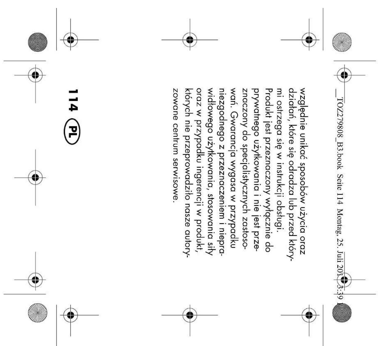 TOZ279808_B3.book Seite 114 Montag, 25. Juli 2019 3:39 względnie unikać sposobów użycia oraz działań, które się odradza lub przed którymi ostrzega się w instrukcji obsługi. Produkt jest przeznaczony wyłącznie do prywatnego użytkowania i nie jest przeznaczony do specjalistycznych zastosowań. Gwarancja wygasa w przypadku niezgodnego z przeznaczeniem i nieprawidłowego użytkowania, stosowania siły oraz w przypadku ingerencji w produkt, których nie przeprowadziło nasze autoryzowane centrum serwisowe. 114 PL