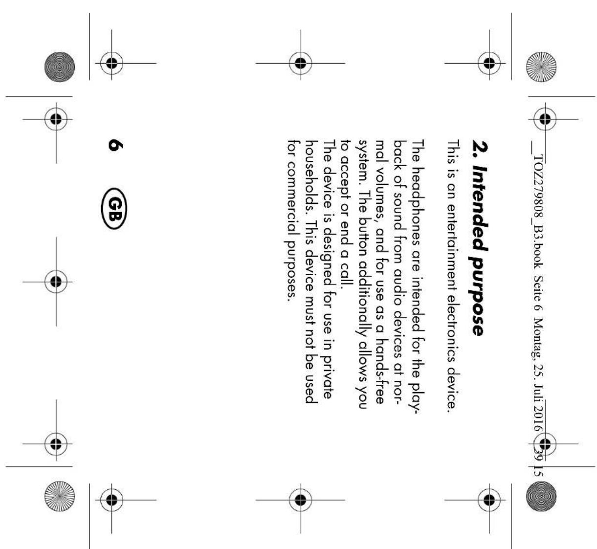 TOZ279808_B3.book Seite 6 Montag, 25. Juli 2016 39 15 2. Intended purpose This is an entertainment electronics device. The headphones are intended for the play- back of sound from audio devices at nor- mal volumes, and for use as a hands-free system. The button additionally allows you to accept or end a call. The device is designed for use in private households. This device must not be used for commercial purposes. 6 GB