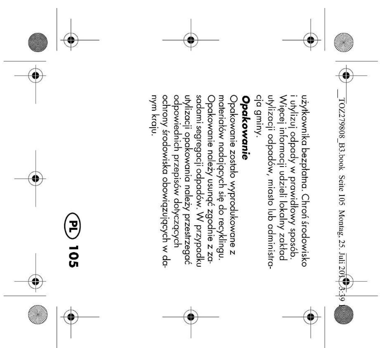 TOZ279808_B3.book Seite 105 Montag, 25. Juli 2019 3:39 użytkownika bezpłatna. Chron środowisko i utylizuj odpady w prawidłowy sposób. Więcej informacji udzieli lokalny zakład utylizacji odpadów, miasto lub administra- cja gminy. Opakowanie Opakowanie zostało wyprodukowane z materiałów nadających się do recyklingu. Opakowanie należy usunąć zgodnie z za- sadami segregacji odpadów. W przypadku utylizacji opakowania należy przestrzegać odpowiednich przepisów dotyczących ochrony środowiska obowiązujących w da- nym kraju. PL 105