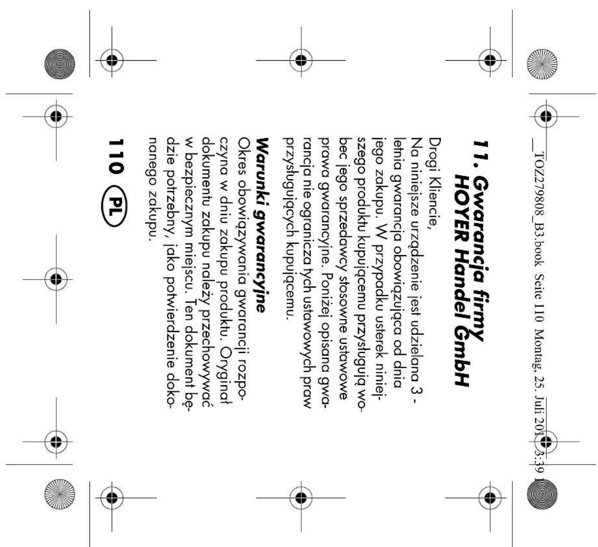 TOZ279808_B3.book Seite 110 Montag, 25. Juli 2017 3:39 11. Gwarancja firmy HOYER Handel GmbH Drogi Kliencie, Na niniejsze urządzenie jest udzielana 3 - letnia gwarancja obowiązująca od dnia jego zakupu. W przypadku usterek niniej- szego produktu kupującemu przystugują wo- bec jego sprzedawcy stosowne ustawowe prawa gwarancyjne. Poniżej opisana gwa- rancja nie ogranicza tych ustawowych praw przystugujących kupującemu. Warunki gwarancyjne Okres obowiązywania gwarancji rozpo- czyna w dniu zakupu produktu. Oryginał dokumentu zakupu należy przechowywać w bezpiecznym miejscu. Ten dokument bę- dzie potrzebny, jako potwierdzenie doko- nanego zakupu. 110 PL