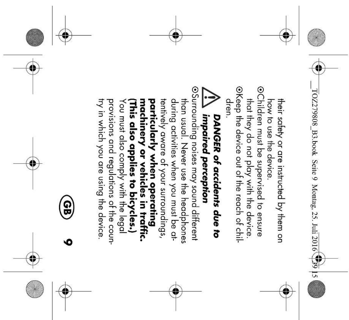 TOZ279808_B3.book Seite 9 Montag, 25. Juli 2016 39 15 their safety or are instructed by them on how to use the device. ●Children must be supervised to ensure that they do not play with the device. ●Keep the device out of the reach of chil- dren. DANGER of accidents due to impaired perception ●Surrounding noises may sound different than usual. Never use the headphones during activities when you must be at- tentively aware of your surroundings, particularly when operating machinery or vehicles in traffic. (This also applies to bicycles.) You must also comply with the legal provisions and regulations of the coun- try in which you are using the device. GB 9