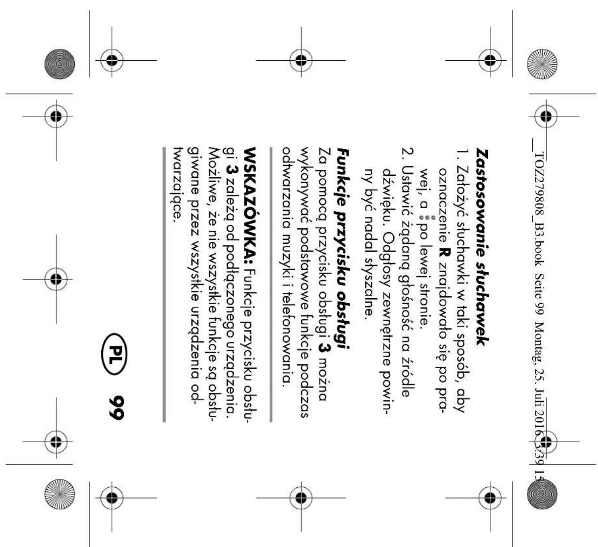 TOZ279808_B3.book Seite 99 Montag, 25. Juli 2016 3:39 15 Zastosowanie słuchawek 1. Założyć słuchawki w taki sposób, aby oznaczenie R znajdowato się po prawej, a po lewej stronie. 2. Ustawić żądaną głośność na źródłe dźwięku. Odgłosy zewnętrzne powinny być nadal słyszalne. Funkcje przycisku obsługi Za pomocą przycisku obsługi 3 można wykonywać podstawowe funkcje podczas odtwarzania muzyki i telefonowania. WSKAZÓWKA: Funkcje przycisku obsługi 3 zależą od podłączonego urządzenia. Możliwe, że nie wszystkie funkcje są obstugiwane przez wszystkie urządzenia odtwarzające. PL 99