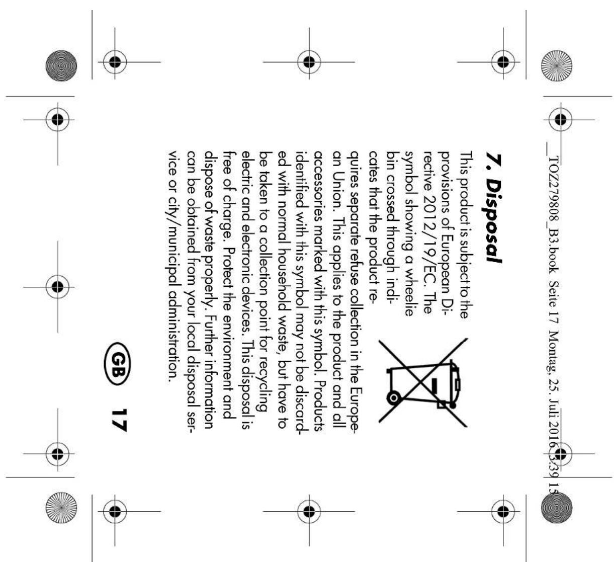 TOZ279808_B3.book Seite 17 Montag, 25. Juli 2016 3:39 15 7. Disposal This product is subject to the provisions of European Di- rective 2012/19/EC. The symbol showing a wheelie bin crossed through indi- icates that the product re- quires separate refuse collection in the Europe- an Union. This applies to the product and all accessories marked with this symbol. Products identified with this symbol may not be discarded ed with normal household waste, but have to be taken to a collection point for recycling electric and electronic devices. This disposal is free of charge. Protect the environment and dispose of waste properly. Further information can be obtained from your local disposal ser- vice or city/municipal administration. GB 17