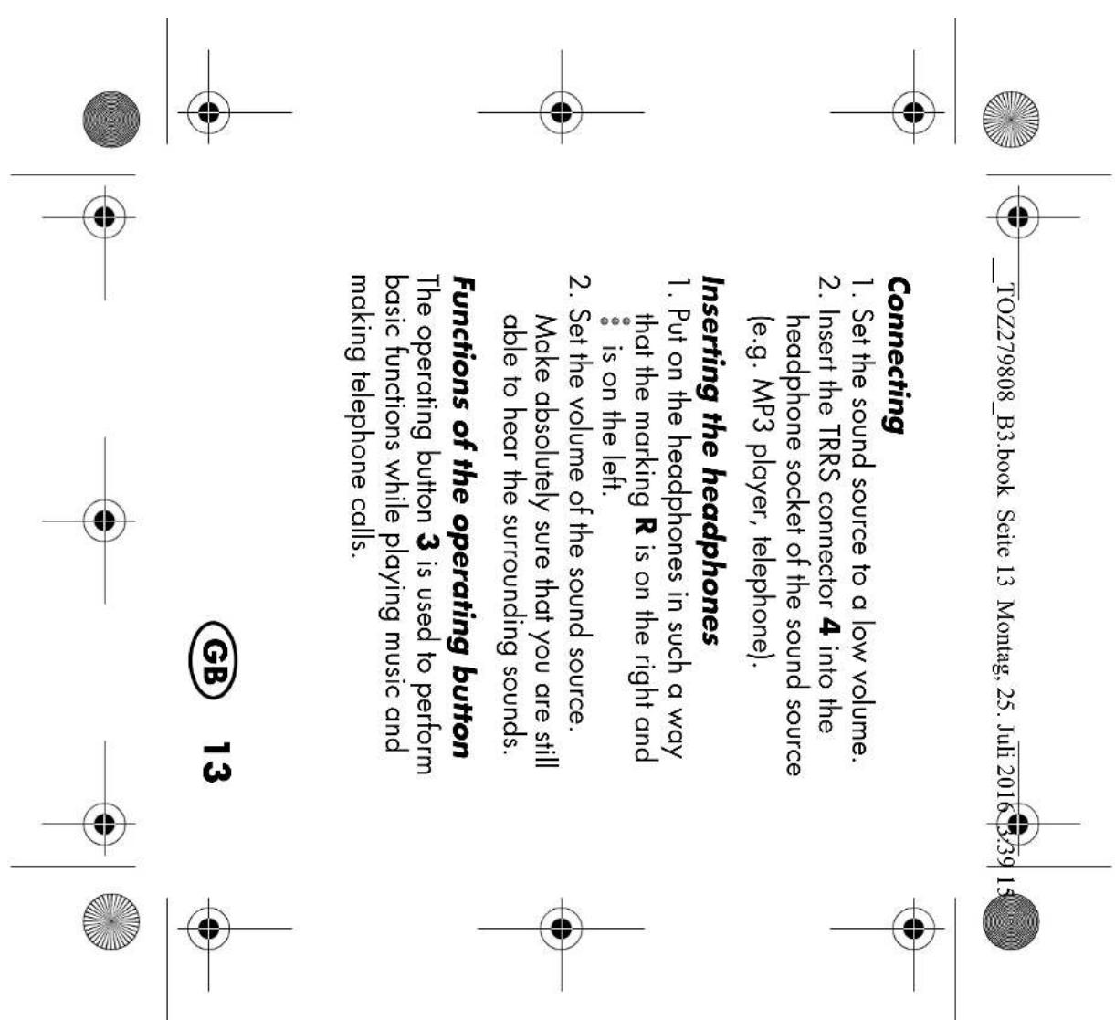 TOZ279808_B3.book Seite 13 Montag, 25. Juli 2016 3:39 15 Connecting 1. Set the sound source to a low volume. 2. Insert the TRRS connector 4 into the headphone socket of the sound source (e.g. MP3 player, telephone). Inserting the headphones 1. Put on the headphones in such a way that the marking R is on the right and is on the left. 2. Set the volume of the sound source. Make absolutely sure that you are still able to hear the surrounding sounds. Functions of the operating button The operating button 3 is used to perform basic functions while playing music and making telephone calls. GB 13