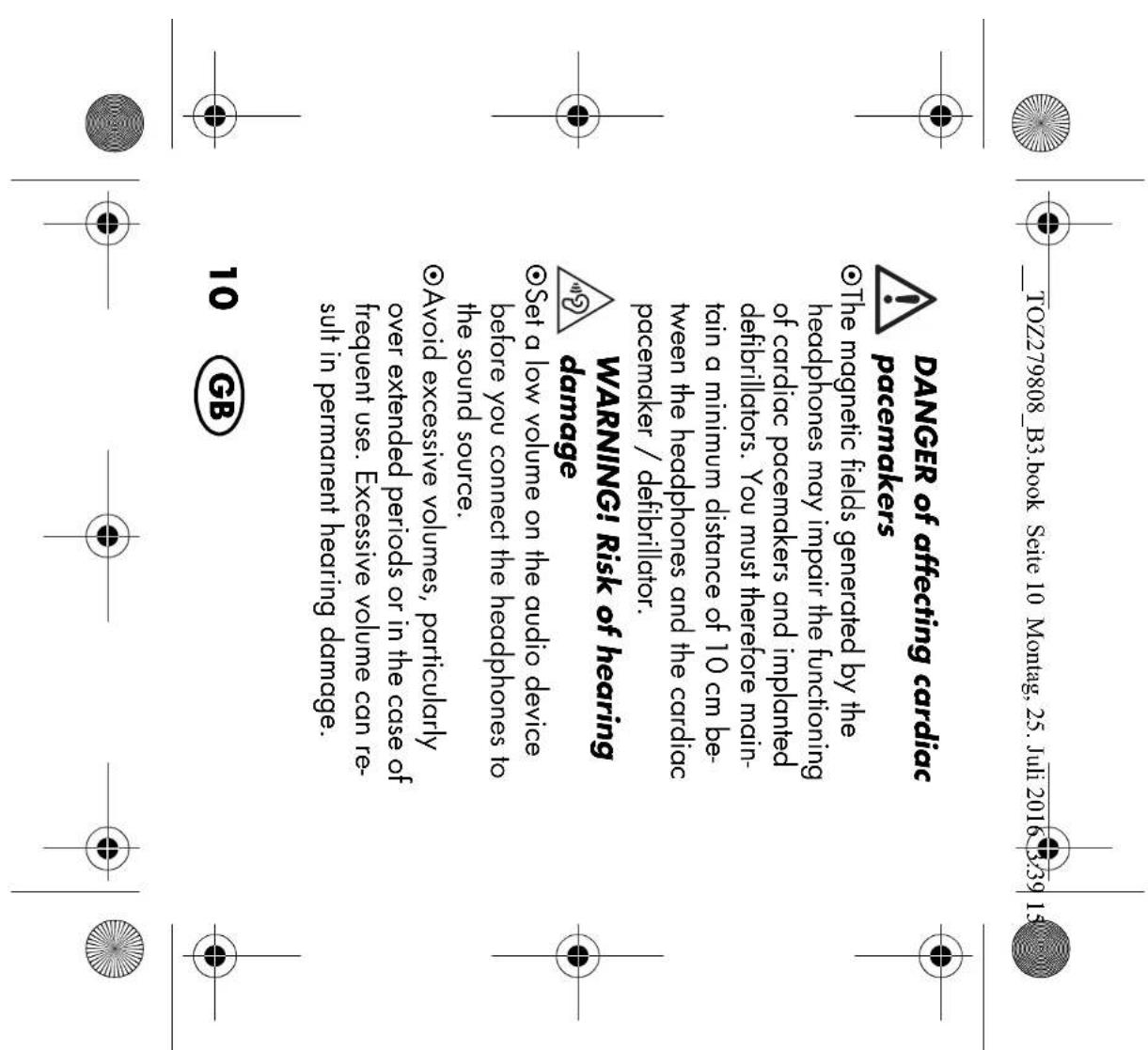 TOZ279808_B3.book Seite 10 Montag, 25. Juli 2016 3:39 15 DANGER of affecting cardiac pacemakers The magnetic fields generated by the headphones may impair the functioning of cardiac pacemakers and implanted defibrillators. You must therefore maintain a minimum distance of 10 cm between the headphones and the cardiac pacemaker / defibrillator. WARNING! Risk of hearing damage Set a low volume on the audio device before you connect the headphones to the sound source. Avoid excessive volumes, particularly over extended periods or in the case of frequent use. Excessive volume can result in permanent hearing damage. 10 GB