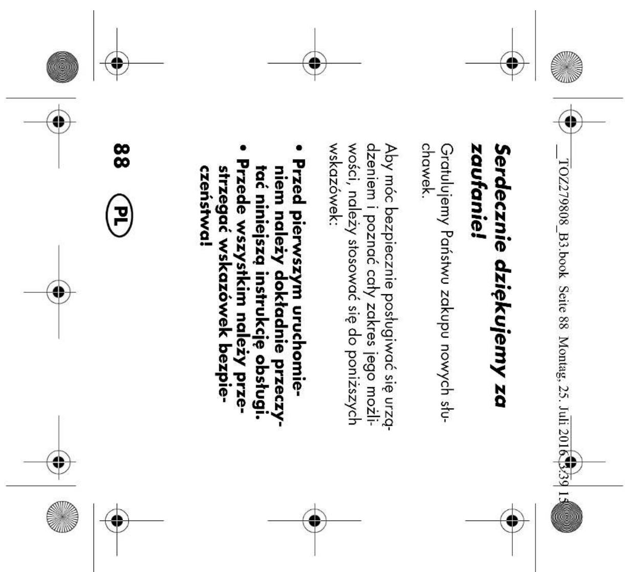 __TOZ279808_B3.book Seite 88 Montag, 25. Juli 2016 3:39 15:00 Serdecznie dziękujemy za zaufanie! Gratulujemy Państwu zakupu nowych stu- chawek. Aby móc bezpiecznie posługiwać się urzą- dzeniem i poznać cały zakres jego możli- wości, należy stosować się do poniższych wskazówek: • Przed pierwszym uruchomie- niem należy dokładnie przeczy- tać niniejszą instrukcję obsługi. • Przede wszystkim należy prze- strzegać wskazówek bezpie- czeństwa! 88 PL