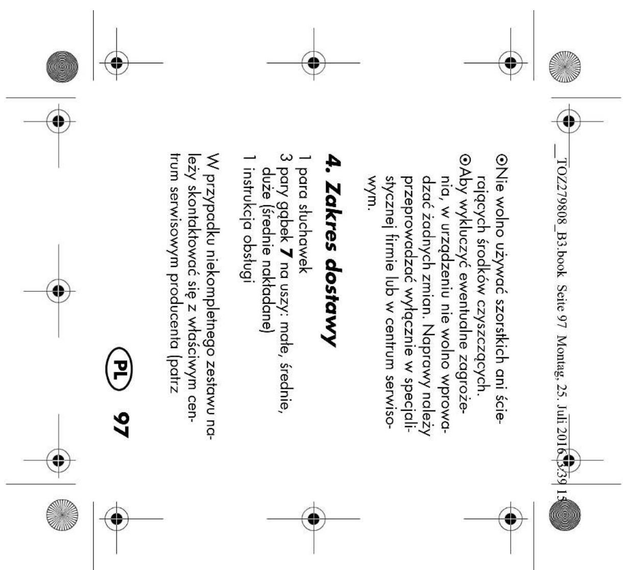 TOZ279808_B3.book Seite 97 Montag, 25. Juli 2016 3:39 15 •Nie wolno używać szorstkich ani ście- rających środków czyszczących. •Aby wykluczyć ewentualne zagroże- nia, w urządzeniu nie wolno wprowa- dzać żadnych zmian. Naprawy należy przeprowadzać wyłącznie w specjali- stycznej firmie lub w centrum serwiso- wym. 4. Zakres dostawy 1 para słuchawek 3 pary gąbek 7 na uszy: mate, średnie, duże (średnie nakładane) 1 instrukcja obsługi W przypadku niekompletnego zestawu na- leży skontaktować się z właściwym cen- trum serwisowym producenta (patrz PL 97