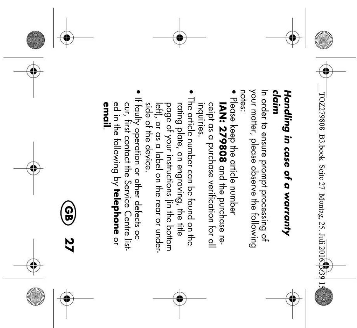 THE TOZ279808_B3.book Seite 27 Montag, 25. Juli 2016 3:39 15 Handling in case of a warranty claim In order to ensure prompt processing of your matter, please observe the following notes: • Please keep the article number IAN: 279808 and the purchase re- ceipt as a purchase verification for all inquiries. • The article number can be found on the rating plate, an engraving, the title page of your instructions (in the bottom left), or as a label on the rear or under- side of the device. • If faulty operation or other defects oc- cur, first contact the Service Centre list- ed in the following by telephone or email. GB 27