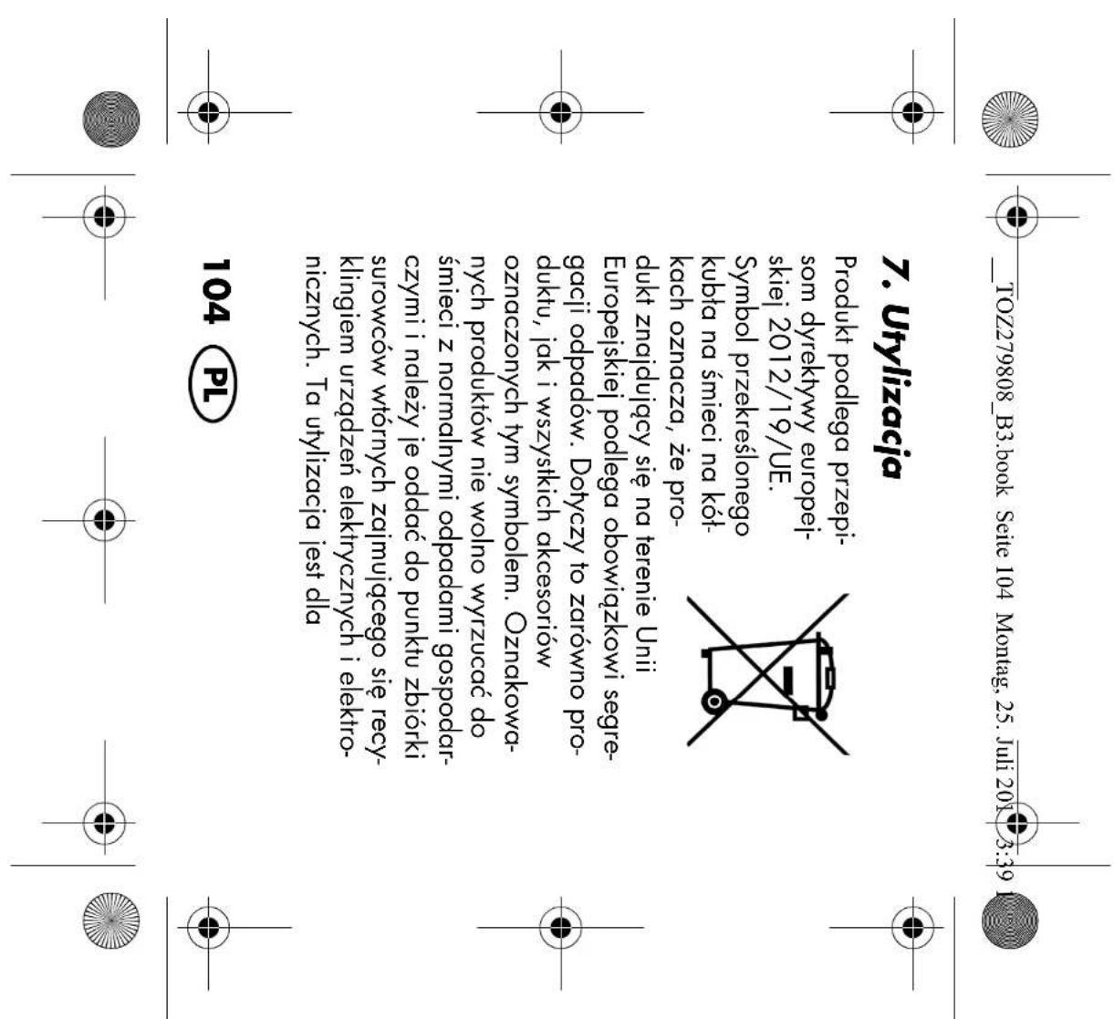 TOZ279808_B3.book Seite 104 Montag, 25. Juli 2013:39 7. Utylizacja Produkt podlega przepisom dyrektywy europejskiej 2012/19/UE. Symbol przekreślonego kubta na śmieci na kółkach oznacza, że produkt znajdujący się na terenie Unii Europejskiej podlega obowiązkowi segregacji odpadów. Dotyczy to zarówno produktu, jak i wszystkich akcesoriów oznaczonych tym symbolem. Oznakowanych produktów nie wolno wyrzucać do śmieci z normalnymi odpadami gospodarczymi i należy je oddać do punktu zbiórki surowców wtórnych zajmującego się recyklingiem urządzeń elektrycznych i elektro-nicznych. Ta utylizacja jest dla 104 PL