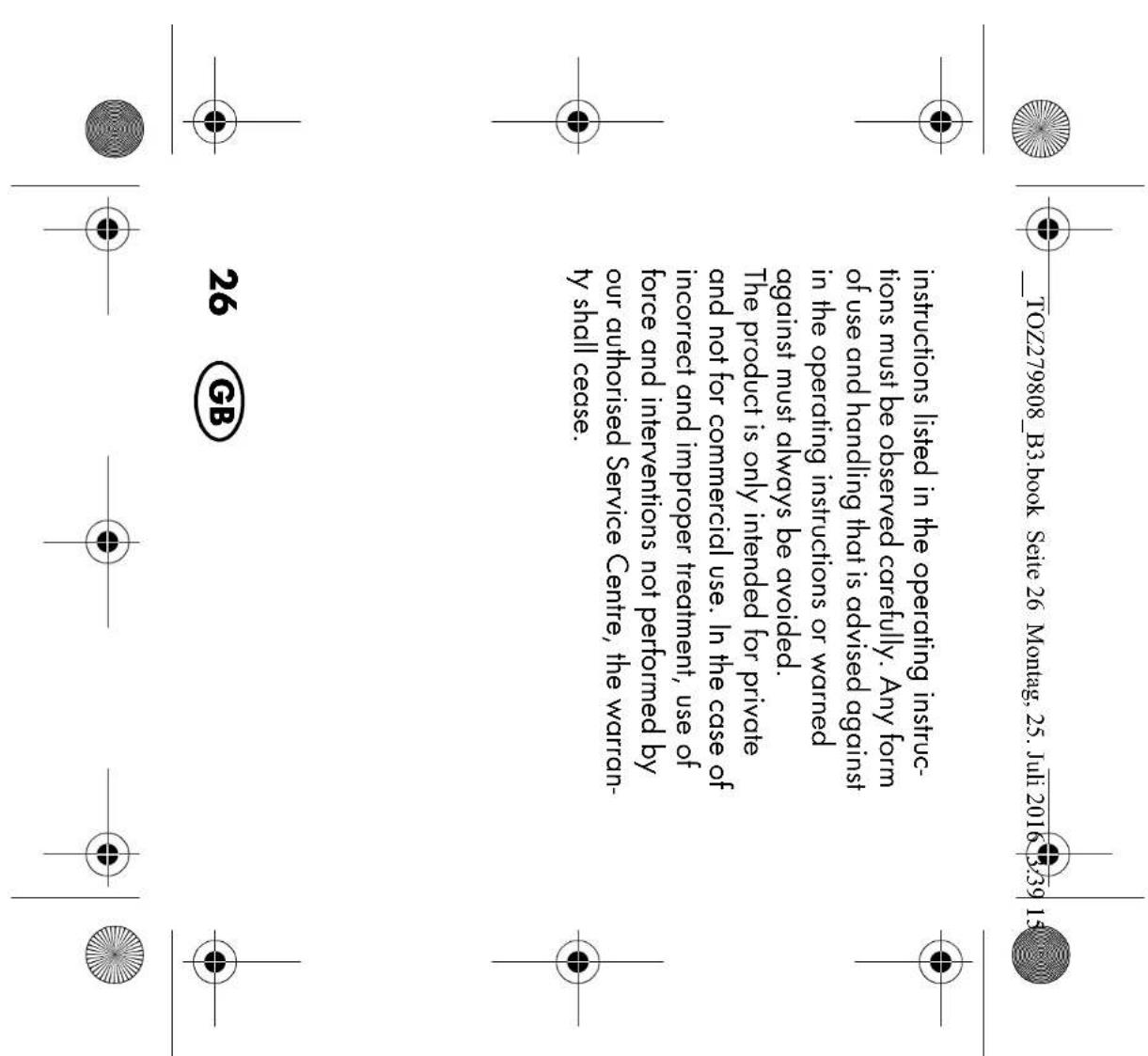 _TOZ279808_B3.book Seite 26 Montag, 25. Juli 2016 3:39 15 instructions listed in the operating instructions must be observed carefully. Any form of use and handling that is advised against in the operating instructions or warned against must always be avoided. The product is only intended for private and not for commercial use. In the case of incorrect and improper treatment, use of force and interventions not performed by our authorised Service Centre, the warranty shall cease. 26 GB