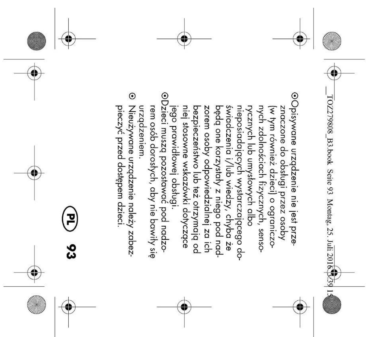 TOZ279808_B3.book Seite 93 Montag, 25. Juli 2016 3:39 15 Opisywane urządzenie nie jest prze- znaczone do obsługi przez osoby (w tym również dzieci) o ograniczo- nych zdolnościach fizycznych, senso- rycznych lub umysłowych albo nieposiadających wystarczającego do- świadczenia i/lub wiedzy, chyba że będą one korzystały z niego pod nad- zorem osoby odpowiedzialnej za ich bezpieczeństwo lub też otrzymają od niej stosowne wskazówki dotyczące jego prawidłowej obsługi. Dzieci muszą pozostawać pod nadzo- rem osób dorosłych, aby nie bawiły się urządzeniem. Nieużywane urządzenie należy zabez- pieczyć przed dostępem dzieci. PL 93