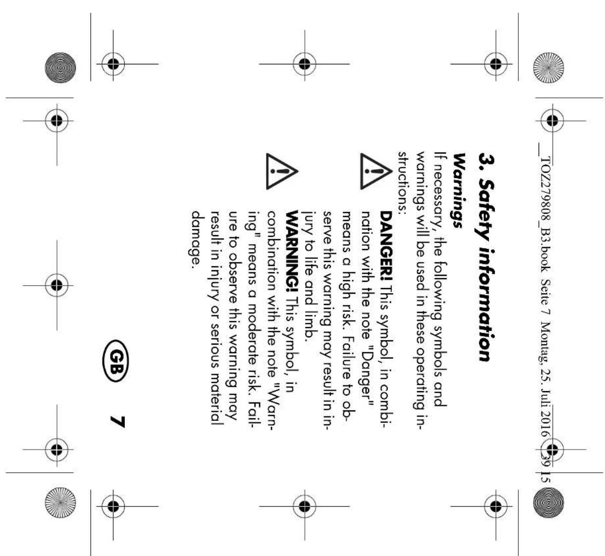 TOZ279808_B3.book Seite 7 Montag, 25. Juli 2016 39 15 3. Safety information Warnings If necessary, the following symbols and warnings will be used in these operating in- structions: DANGER! This symbol, in combi- nation with the note "Danger" means a high risk. Failure to ob- serve this warning may result in in- jury to life and limb. WARNING! This symbol, in combination with the note "Warning" means a moderate risk. Fail- ure to observe this warning may result in injury or serious material damage. GB 7