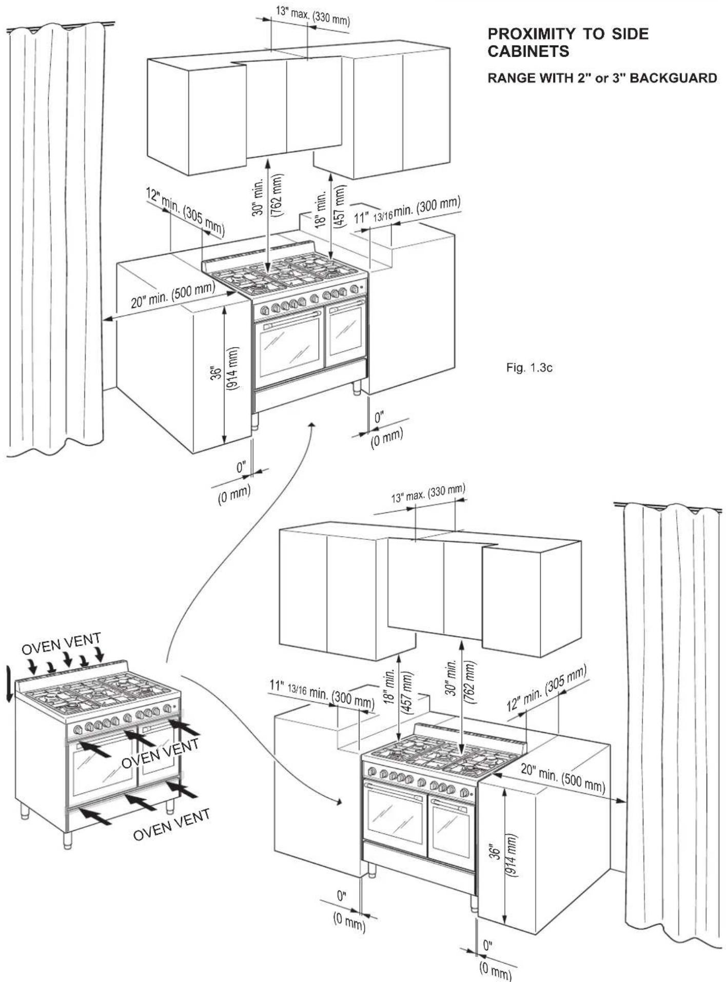 PROXIMITY TO SIDE CABINETS RANGE WITH 2" or 3" BACKGUARD Fig. 1.3c 13" max. (330 mm) 12" min. (305 mm) 30" min. (762 mm) 18" min. (457 mm) 11" 13/16 min. (300 mm) 20" min. (500 mm) 36" (914 mm) 0" (0 mm) 0" (0 mm) 13" max. (330 mm) 11" 13/16 min. (300 mm) 18" min. (457 mm) 30" min. (762 mm) 12" min.…