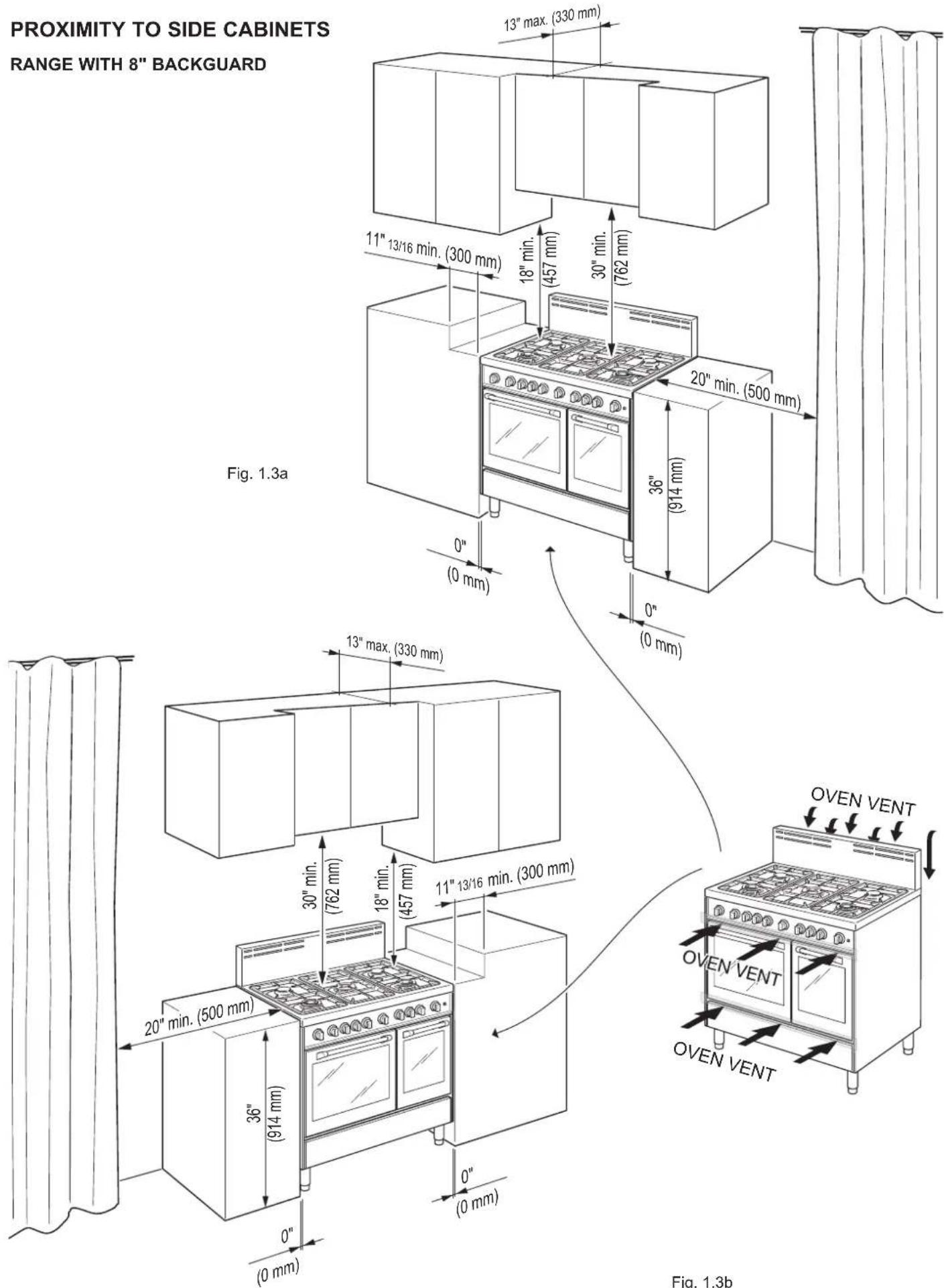 PROXIMITY TO SIDE CABINETS RANGE WITH 8" BACKGUARD 13" max. (330 mm) 11" 13/16 min. (300 mm) 18" min. (457 mm) 30" min. (762 mm) 20" min. (500 mm) 36" (914 mm) Fig. 1.3a 0" (0 mm) 13" max. (330 mm) 30" min. (762 mm) 18" min. (457 mm) 11" 13/16 min. (300 mm) 20" min. (500 mm) 36" (914 mm) 0" (0 mm) O…