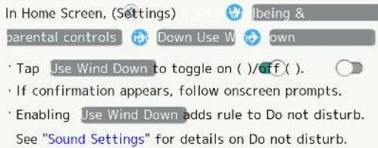 In Home Screen, (Settings) > Digital Wellbeing & parental controls > Use Wind Down. Tap Use Wind Down to toggle on/off. If confirmation appears, follow onscreen prompts. Enabling Use Wind Down adds rule to Do not disturb. See "Sound Settings" for details on Do not disturb.