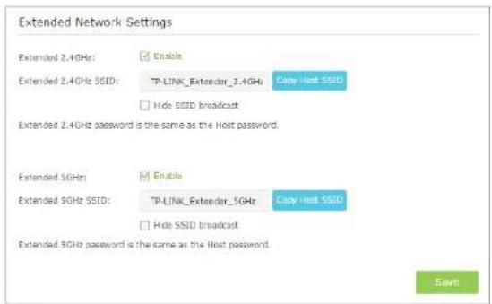 Extended Network Settings Extended 2.4GHz: Enable Extended 2.4GHz SSID: TP-LINK_Extender_2.4GHz Copy Host SSID Hide SSID broadcast Extended 2.4GHz password is the same as the Host password. Extended 5GHz: Enable Extended 5GHz SSID: TP-LINK_Extender_5GHz Copy Host SSID Hide SSID broadcast Extended 5G…