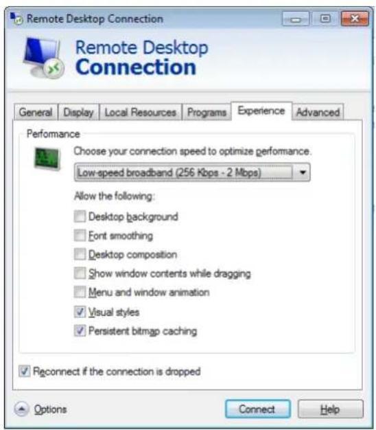 Remote Desktop Connection Remote Desktop Connection General Display Local Resources Programs Experience Advanced Performance Choose your connection speed to optimize performance. Low-speed broadband (256 Kbps - 2 Mbps) Allow the following: □ Desktop background □ Font smoothing □ Desktop composition □ Show window contents while dragging □ Menu and window animation ✓ Visual styles ✓ Persistent bitmap caching Reconnect if the connection is dropped Options Connect Help