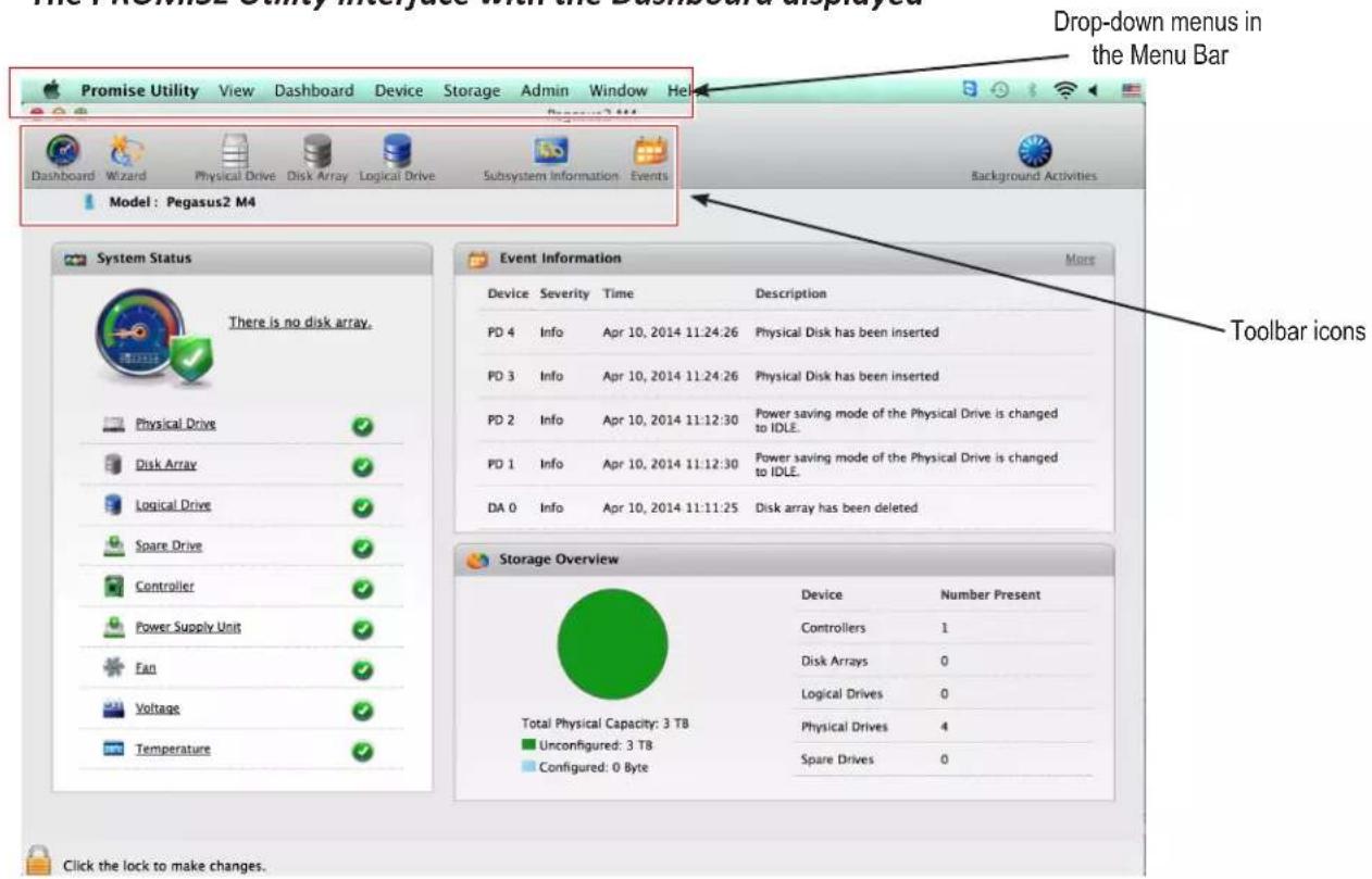Drop-down menus in the Menu Bar Promise Utility View Dashboard Device Storage Admin Window Help Dashboard Wizard Physical Drive Disk Array Logical Drive Subsystem Information Events Model: Pegasus2 M4 Background Activities System Status There is no disk array. Physical Drive ✓ Disk Array ✓ Logical Drive ✓ Spare Drive ✓ Controller ✓ Power Supply Unit ✓ Fan ✓ Voltage ✓ Temperature ✓ Event Information More Device Severity Time Description PD 4 Info Apr 10, 2014 11:24:26 Physical Disk has been inserted PD 3 Info Apr 10, 2014 11:24:26 Physical Disk has been inserted PD 2 Info Apr 10, 2014 11:12:30 Power saving mode of the Physical Drive is changed to IDLE. PD 1 Info Apr 10, 2014 11:12:30 Power saving mode of the Physical Drive is changed to IDLE. DA 0 Info Apr 10, 2014 11:11:25 Disk array has been deleted Storage Overview Device Number Present Controllers 1 Disk Arrays 0 Logical Drives 0 Physical Drives 4 Spare Drives 0 Total Physical Capacity: 3 TB Unconfigured: 3 TB Configured: 0 Byte Click the lock to make changes.