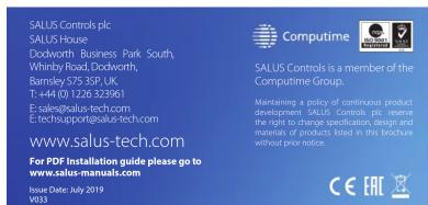 SALUS Controls plc SALUS House Dodworth Business Park South, Whinby Road, Dodworth, Barnsley S75 3SP, UK, T: +44 (0) 1226 323961 E: sales@salus-tech.com E: techsupport@salus-tech.com www.salus-tech.com For PDF Installation guide please go to www.salus-manuals.com Issue Date: July 2019 V033 COMPUTIME SALUS Controls is a member of the Computime Group. Maintaining a policy of continuous product development SALUS Controls plc reserve the right to change specification, design and materials, of products listed in this brochure without prior notice. CE EHL