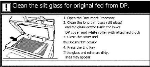 Clean the slit glass for original fed from DP. 1. Open the Document Processor 2. Clean the long thin glass (slit glass) and the glass located inside the lower DP cover and white roller with attached cloth 3. Close the cover and the Document Pr ocessor 4. Press the End Key If the glass and roller are dirty, lines may appear