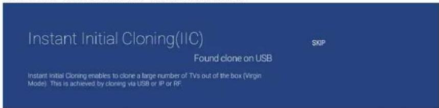 Instant Initial Cloning(IIC) Found clone on USB Skip Instant Initial Cloning enables to clone a large number of TVs out of the box (Virgin Mode). This is achieved by cloning via USB or IP or RF.