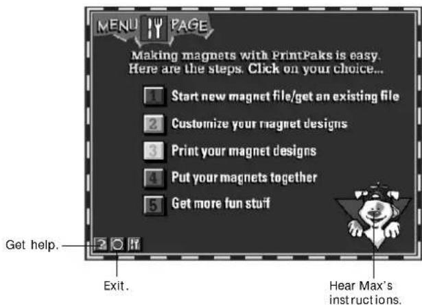 MENU PAGE Making magnets with PrintPaks is easy. Here are the steps. Click on your choice... 1 Start new magnet file/get an existing file 2 Customize your magnet designs 3 Print your magnet designs 4 Put your magnets together 5 Get more fun stuff Get help. Exit. Hear Max's instructions.