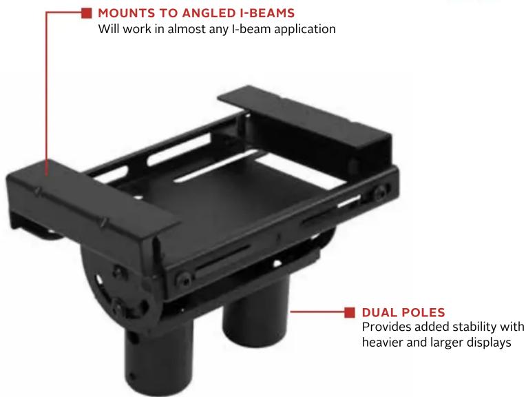 MOUNTS TO ANGLED I-BEAMS Will work in almost any I-beam application DUAL POLES Provides added stability with heavier and larger displays