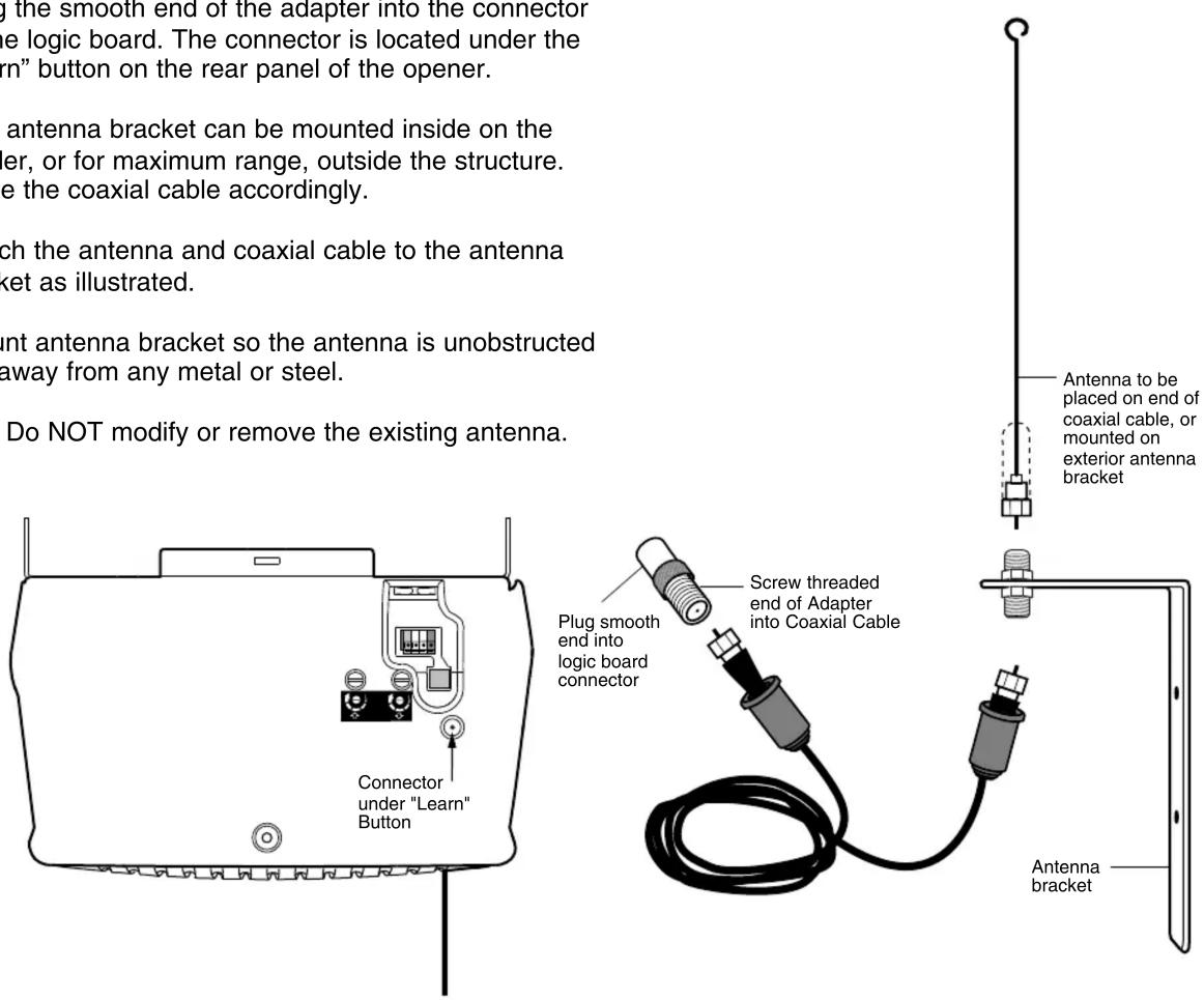 g the smooth end of the adapter into the connector the logic board. The connector is located under the "rn" button on the rear panel of the opener. antenna bracket can be mounted inside on the er, or for maximum range, outside the structure. e the coaxial cable accordingly. ch the antenna and coaxial cable to the antenna ket as illustrated. unt antenna bracket so the antenna is unobstructed away from any metal or steel. Do NOT modify or remove the existing antenna. Connector under "Learn" Button Plug smooth end into logic board connector Screw threaded end of Adapter into Coaxial Cable Antenna bracket Antenna to be placed on end of coaxial cable, or mounted on exterior antenna bracket
