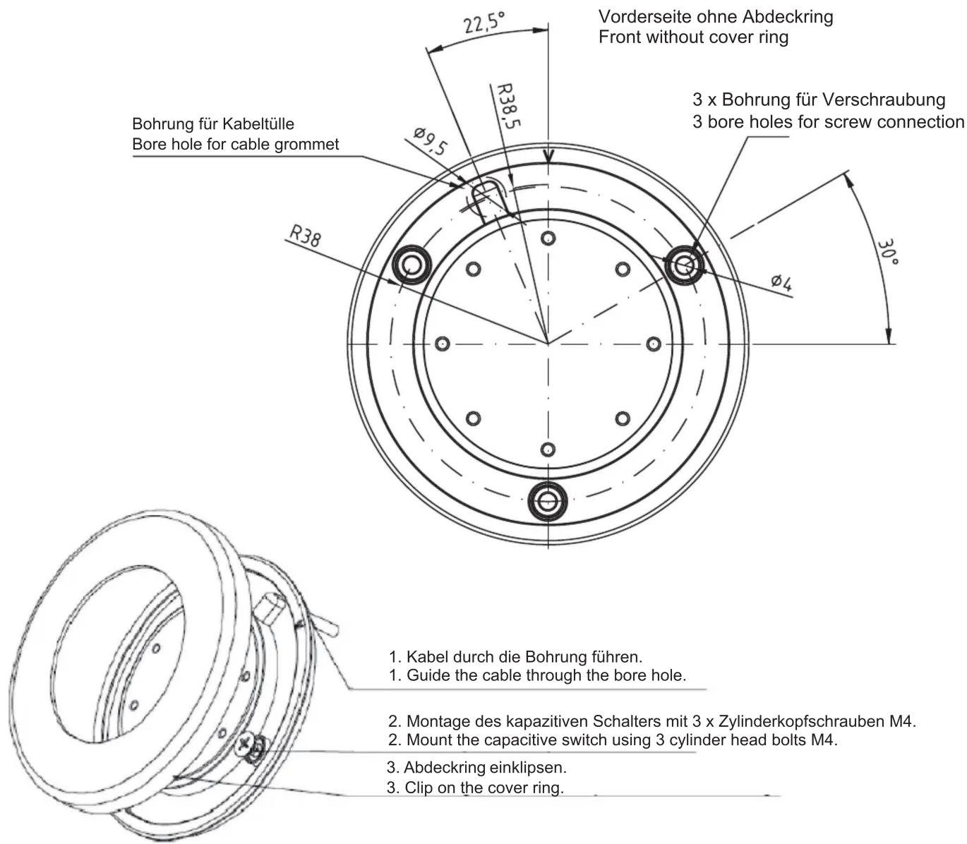Vorderseite ohne Abdeckring Front without cover ring Bohrung für Kabeltülle Bore hole for cable grommet 3 x Bohrung für Verschraubung 3 bore holes for screw connection R38.5 φ9.5 φ4 22,5° 30° 1. Kabel durch die Bohrung führen. 1. Guide the cable through the bore hole. 2. Montage des kapazitiven Schalters mit 3 x Zylinderkopfschrauben M4. 2. Mount the capacitive switch using 3 cylinder head bolts M4. 3. Abdeckring einklipsen. 3. Clip on the cover ring.