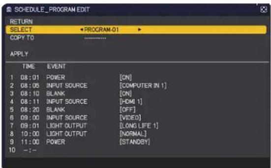 SCHEDULE_PROGRAM EDIT RETURN SELECT PROGRAM-01 COPY TO APPLY TIME EVENT 1 08:01 POWER [ON] 2 08:05(INPUT SOURCE [COMPUTER IN 1] 3 08:10 BLANK [ON] 4 08:11(INPUT SOURCE [HDMI 1] 5 08:20 BLANK [OFF] 6 09:00(INPUT SOURCE [VIDEO] 7 09:01LIGHT OUTPUT [LONG LIFE 1] 8 10:00LIGHT OUTPUT [NORMAL] 9 11:00 POW…