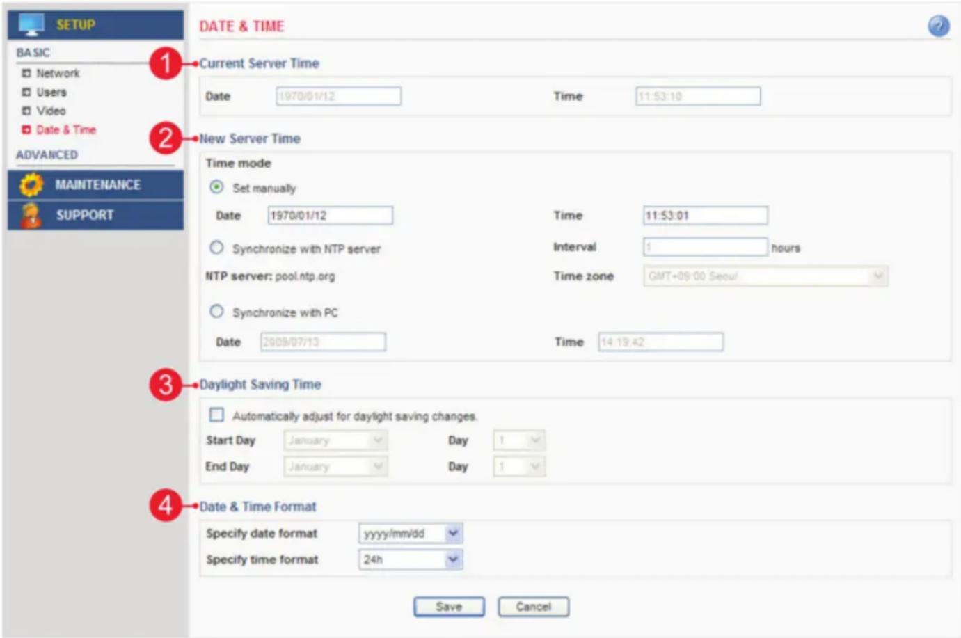 BASIC Network Users Video Date & Time ADVANCED MAINTENANCE SUPPORT DATE & TIME 1 Current Server Time Date 1970/01/12 Time 11:53:10 2 New Server Time Time mode Set manually Date 1970/01/12 Time 11:53:01 Synchronize with NTP server Interval 1 hours NTP server: pool.ntp.org Time zone GMT+09:00 Seoul Synchronize with PC Date 2009/07/13 Time 14:19:42 3 Daylight Saving Time Automatically adjust for daylight saving changes. Start Day January Day 1 End Day January Day 1 4 Date & Time Format Specify date format yyyy/mm/dd Specify time format 24h Save Cancel